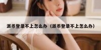 派币登录不上怎么办（派币登录不上怎么办）