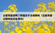 云服务器到期了数据会不会被删除（云服务器过期网站还能用吗）