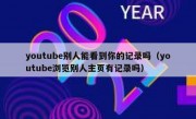 youtube别人能看到你的记录吗（youtube浏览别人主页有记录吗）