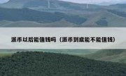 派币以后能值钱吗（派币到底能不能值钱）