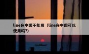 line在中国不能用（line在中国可以使用吗?）