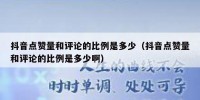 抖音点赞量和评论的比例是多少（抖音点赞量和评论的比例是多少啊）