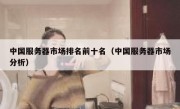 中国服务器市场排名前十名（中国服务器市场分析）
