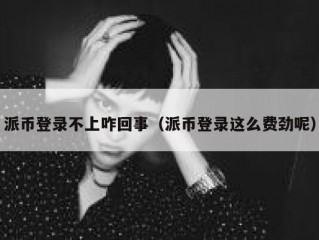 派币登录不上咋回事（派币登录这么费劲呢）