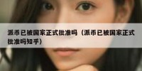 派币已被国家正式批准吗（派币已被国家正式批准吗知乎）