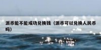派币能不能成功兑换钱（派币可以兑换人民币吗）