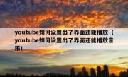 youtube如何设置出了界面还能播放（youtube如何设置出了界面还能播放音乐）