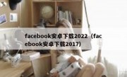 facebook安卓下载2022（facebook安卓下载2017）