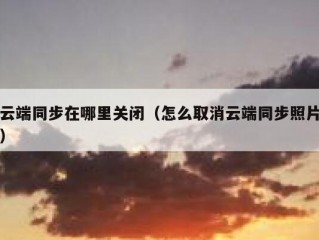 云端同步在哪里关闭（怎么取消云端同步照片）