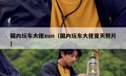 国内玩车大佬zun（国内玩车大佬夏天照片）