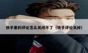 快手里的评论怎么关闭不了（快手评论关掉）