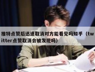 推特点赞后迅速取消对方能看见吗知乎（twitter点赞取消会被发现吗）