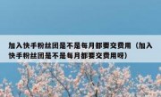 加入快手粉丝团是不是每月都要交费用（加入快手粉丝团是不是每月都要交费用呀）