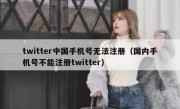 twitter中国手机号无法注册（国内手机号不能注册twitter）