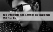 抖音上加粉丝团是什么意思啊（在抖音加粉丝团有什么用）