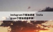 instagram下载加速器（instagram下载加速器苹果）