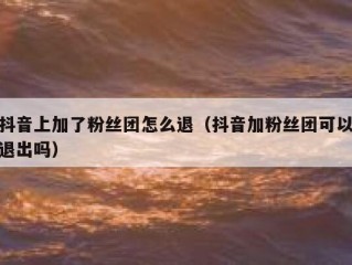 抖音上加了粉丝团怎么退（抖音加粉丝团可以退出吗）