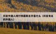 抖音外国人排行榜最新名字是什么（抖音有名的外国人）
