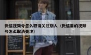 微信视频号怎么取消关注别人（微信里的视频号怎么取消关注）