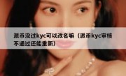 派币没过kyc可以改名嘛（派币kyc审核不通过还能重新）
