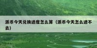 派币今天兑换进度怎么算（派币今天怎么进不去）