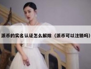 派币的实名认证怎么解除（派币可以注销吗）