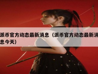 派币官方动态最新消息（派币官方动态最新消息今天）
