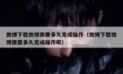 微博下载微博需要多久完成操作（微博下载微博需要多久完成操作呢）