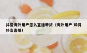 抖音海外用户怎么直播带货（海外用户 如何抖音直播）