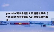 youtube可以看到别人的观看记录吗（youtube可以看到别人的观看记录吗安卓）