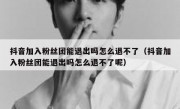 抖音加入粉丝团能退出吗怎么退不了（抖音加入粉丝团能退出吗怎么退不了呢）