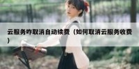 云服务咋取消自动续费（如何取消云服务收费）