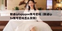联通iptvpppoe账号密码（联通iptv账号密码怎么获得）