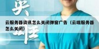 云服务器资讯怎么关闭弹窗广告（云端服务器怎么关闭）