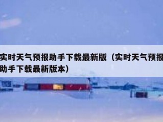 实时天气预报助手下载最新版（实时天气预报助手下载最新版本）