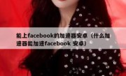 能上facebook的加速器安卓（什么加速器能加速facebook 安卓）