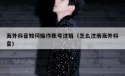 海外抖音如何操作账号注销（怎么注册海外抖音）