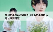 如何把手机ip改到国外（怎么把手机的ip地址改到国外）