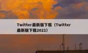 Twitter最新版下载（Twitter最新版下载2021）
