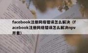 facebook注册网络错误怎么解决（facebook注册网络错误怎么解决npv开着）