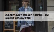 派币2025年官方最新消息是真的吗（派币今年年底能不能全面落地）