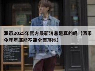 派币2025年官方最新消息是真的吗（派币今年年底能不能全面落地）