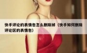 快手评论的表情包怎么删除掉（快手如何删除评论区的表情包）