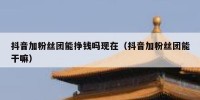 抖音加粉丝团能挣钱吗现在（抖音加粉丝团能干嘛）