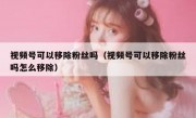 视频号可以移除粉丝吗（视频号可以移除粉丝吗怎么移除）