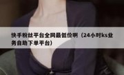 快手粉丝平台全网最低价啊（24小时ks业务自助下单平台）