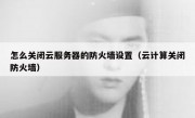怎么关闭云服务器的防火墙设置（云计算关闭防火墙）