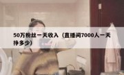 50万粉丝一天收入（直播间7000人一天挣多少）