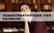 抖音加粉丝灯牌要多少抖币才能提现（抖音的粉丝灯牌多少钱）