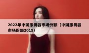 2022年中国服务器市场份额（中国服务器市场份额2019）